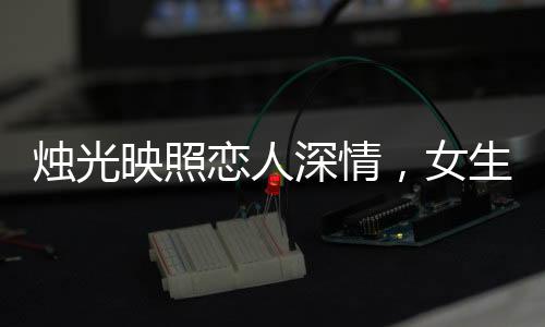 燭光映照戀人深情，女生許愿情感永固，許下永不出軌的堅(jiān)定誓言