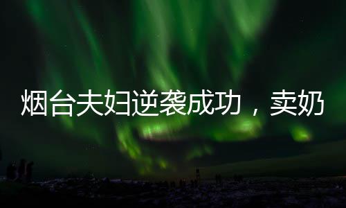 煙臺夫婦逆襲成功，賣奶茶年入百億，勵志創(chuàng)業(yè)故事