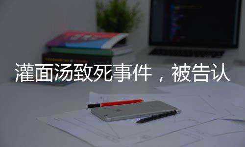 灌面湯致死事件，被告認(rèn)罪，揭示背后的故事與反思