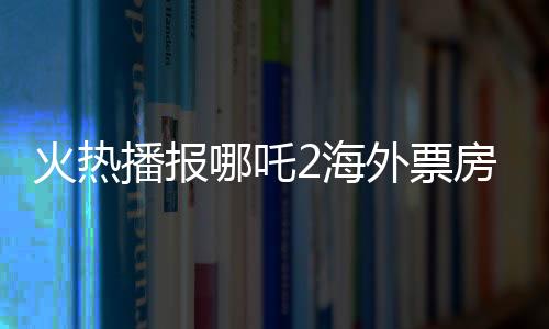 火熱播報(bào)哪吒2海外票房破億，中華文化魅力席卷全球！