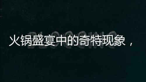 火鍋盛宴中的奇特現(xiàn)象，涮鄰桌剩菜成新風(fēng)尚