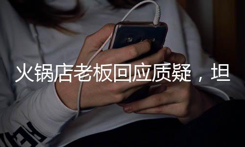 火鍋店老板回應(yīng)質(zhì)疑，坦誠(chéng)對(duì)話，堅(jiān)守初心與責(zé)任