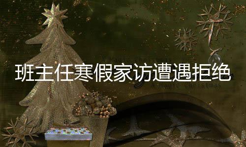 班主任寒假家訪遭遇拒絕，深層原因與社會(huì)思考