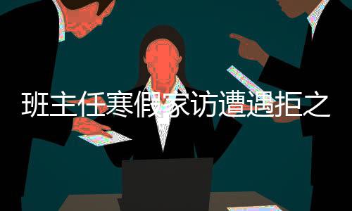 班主任寒假家訪遭遇拒之門外，透視教育溝通的新挑戰(zhàn)