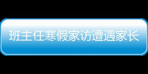 班主任寒假家訪遭遇家長拒絕，探究背后的深層原因及應對之策