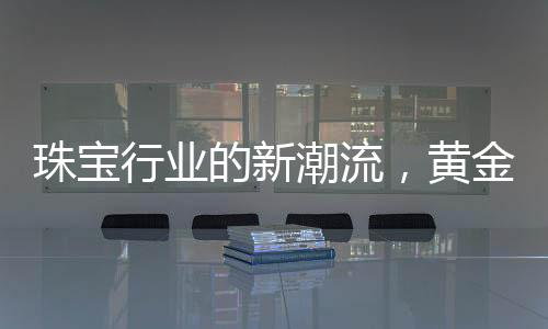珠寶行業(yè)的新潮流，黃金不再一統(tǒng)江湖，多樣化材質引領新風尚