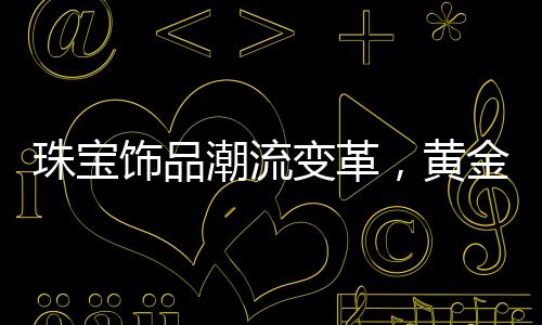 珠寶飾品潮流變革，黃金不再獨(dú)領(lǐng)風(fēng)騷