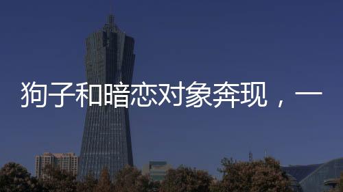 狗子和暗戀對象奔現，一段真摯情感的開啟