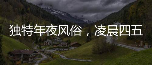 獨特年夜風俗，凌晨四五點喚醒團圓意，傳統(tǒng)年夜飯揭秘
