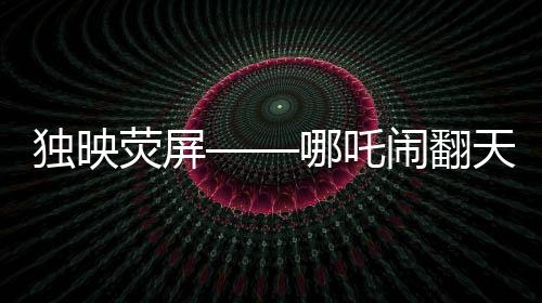 獨(dú)映熒屏——哪吒鬧翻天超優(yōu)惠放映引領(lǐng)觀影新潮流