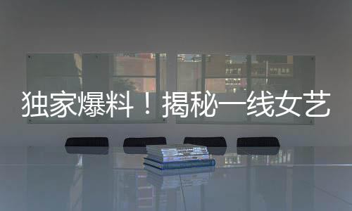 獨(dú)家爆料！揭秘一線女藝人背后不為人知的愛情故事——揭幕即將引發(fā)巨大關(guān)注的95后男星與一線女友新瓜！