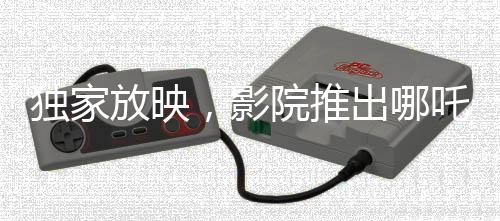 獨(dú)家放映，影院推出哪吒?jìng)髌娲笃?，僅需29.9元觀影