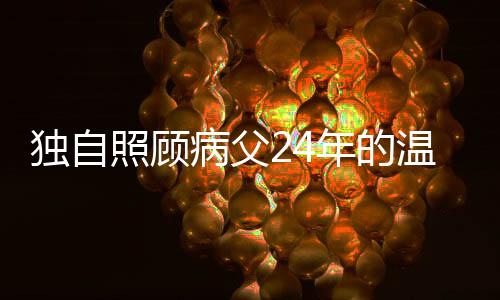 獨(dú)自照顧病父24年的溫情堅(jiān)守——一位孝順子女的感人故事