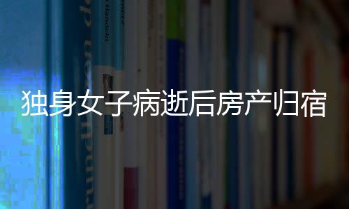 獨(dú)身女子病逝后房產(chǎn)歸宿引發(fā)的深思，一二三四五六七八九十