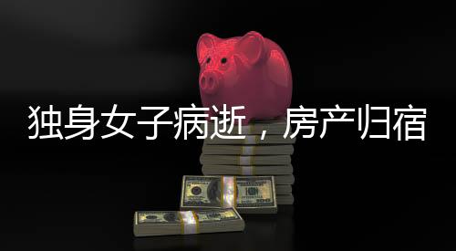 獨身女子病逝，房產(chǎn)歸宿引發(fā)深思，歸國家所有？