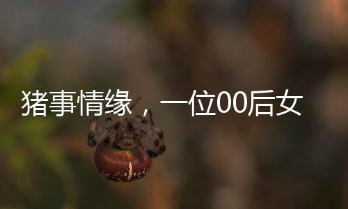 豬事情緣，一位00后女生與養(yǎng)豬行業(yè)的奮斗故事