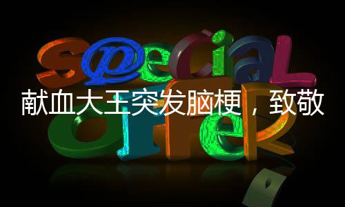 獻(xiàn)血大王突發(fā)腦梗，致敬平凡英雄的無私奉獻(xiàn)