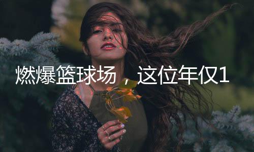 燃爆籃球場，這位年僅11歲女孩的籃球夢(mèng)綻放光彩