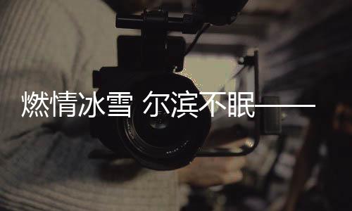 燃情冰雪 爾濱不眠——哈爾濱冰雪節(jié)的盛況與魅力