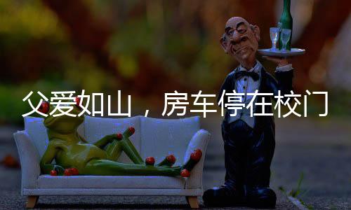 父愛(ài)如山，房車停在校門(mén)口，高三女兒的溫馨港灣