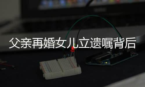 父親再婚女兒立遺囑背后的故事與思考