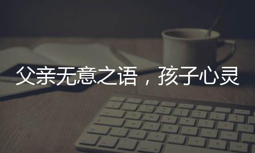 父親無意之語，孩子心靈受傷——關(guān)于爸爸一句含金量不高孩子氣哭撕獎狀的思考