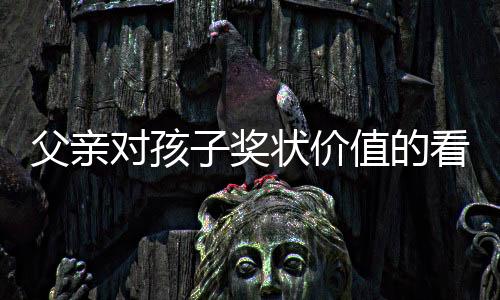 父親對(duì)孩子獎(jiǎng)狀價(jià)值的看法引發(fā)爭(zhēng)議，是教育觀念的碰撞還是情感溝通的缺失？