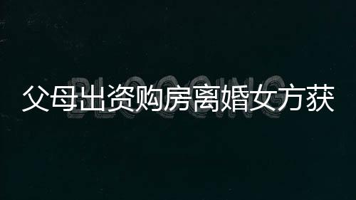 父母出資購(gòu)房離婚女方獲分巨額財(cái)產(chǎn)，這背后的故事引發(fā)熱議