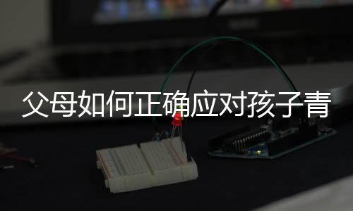 父母如何正確應對孩子青春期叛逆