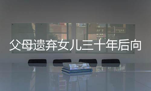 父母遺棄女兒三十年后向其索要養(yǎng)育費(fèi)，人間冷暖與社會(huì)倫理的挑戰(zhàn)