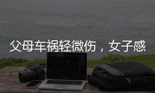 父母車(chē)禍輕微傷，女子感恩愛(ài)車(chē)護(hù)主——一則感人故事