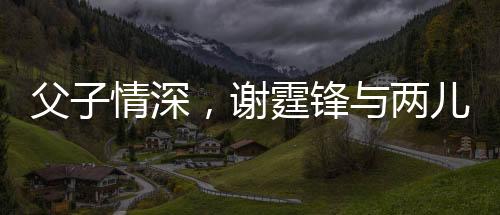 父子情深，謝霆鋒與兩兒子罕見合影展現溫馨家庭
