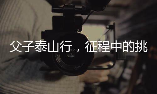 父子泰山行，征程中的挑戰(zhàn)與堅(jiān)持