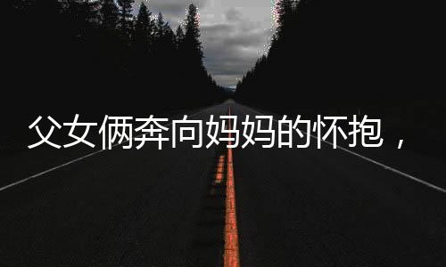 父女倆奔向媽媽的懷抱，幸福時(shí)刻盡在此刻