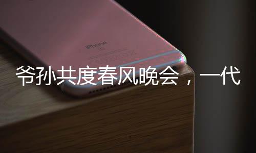 爺孫共度春風(fēng)晚會(huì)，一代偶像驚喜亮相爺爺看到自己的影子