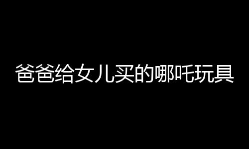 爸爸給女兒買的哪吒玩具背后的故事，一段跨越年齡與歲月的情感紐帶