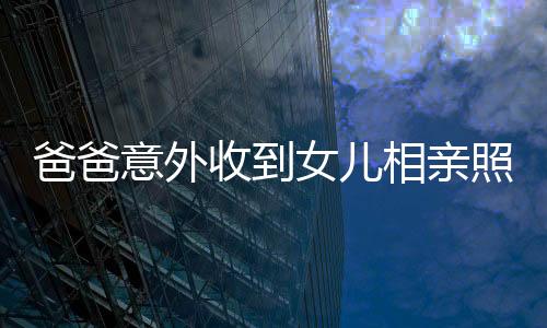 爸爸意外收到女兒相親照片，竟是一堆丑照——關(guān)于家庭溝通的重要性探討