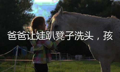爸爸讓娃趴凳子洗頭，孩子乖巧配合——溫馨家庭的日常一幕