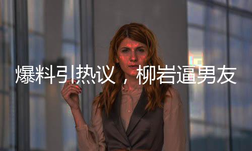 爆料引熱議，柳巖逼男友離婚后上位，背后的真相究竟是什么？