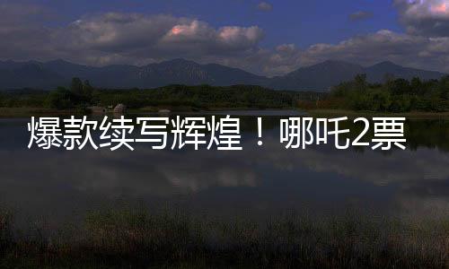 爆款續(xù)寫輝煌！哪吒2票房大突破，超越136億大關(guān)！