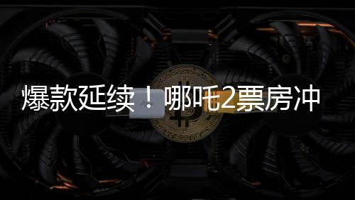 爆款延續(xù)！哪吒2票房沖破118億，刷新多項(xiàng)記錄！