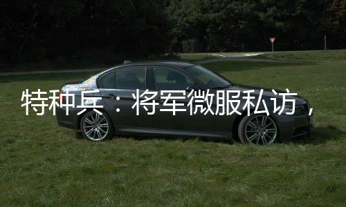 特種兵：將軍微服私訪，誤認成看門大爺