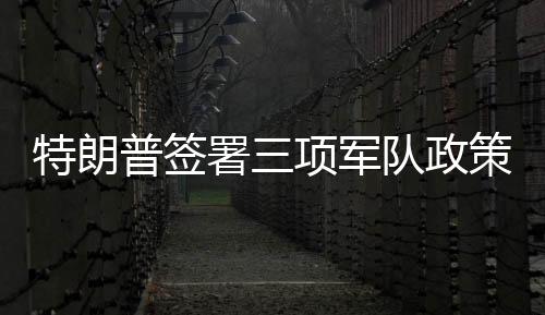 特朗普簽署三項(xiàng)軍隊(duì)政策行政令，重塑軍事戰(zhàn)略與力量體系