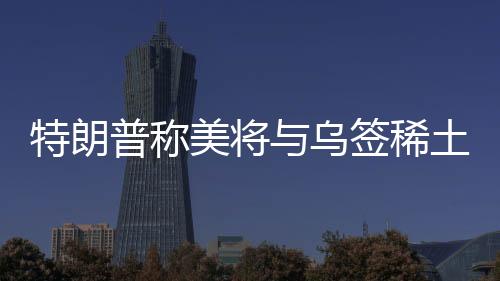 特朗普稱美將與烏簽稀土協(xié)議，背景、內(nèi)容、影響及前景展望