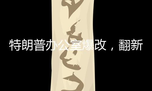 特朗普辦公室爆改，翻新細節(jié)一探究竟