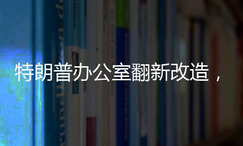 特朗普辦公室翻新改造，揭示翻新細(xì)節(jié)與未來展望（標(biāo)題）