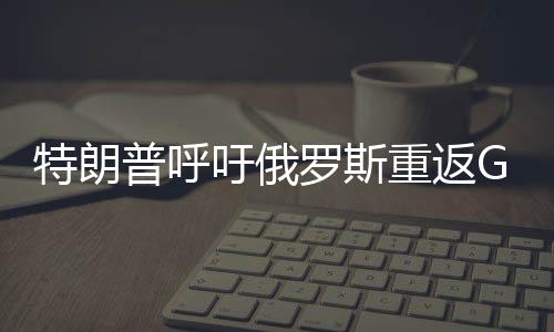 特朗普呼吁俄羅斯重返G7峰會(huì)，尋求國(guó)際合作的重啟與全球治理的新篇章