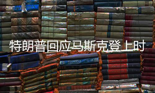 特朗普回應(yīng)馬斯克登上時(shí)代周刊封面新聞