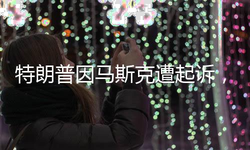 特朗普因馬斯克遭起訴，一場關(guān)乎商業(yè)巨頭與社交媒體時(shí)代的紛爭