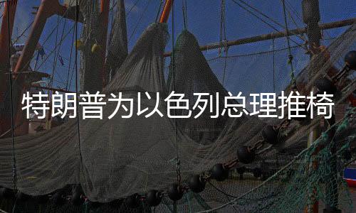 特朗普為以色列總理推椅子行為被全球網(wǎng)友群嘲